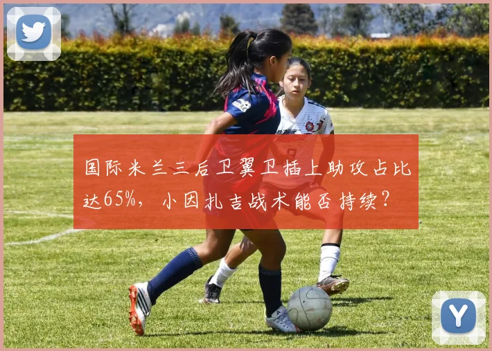 国际米兰三后卫翼卫插上助攻占比达65%,小因扎吉战术能否持续?