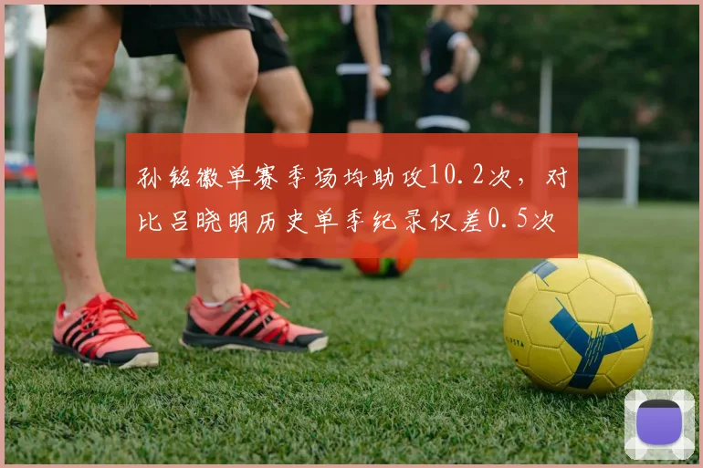 孙铭徽单赛季场均助攻10.2次,对比吕晓明历史单季纪录仅差0.5次