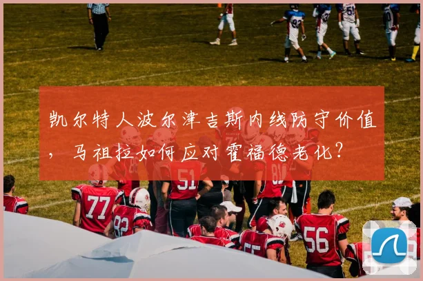 凯尔特人波尔津吉斯内线防守价值,马祖拉如何应对霍福德老化?