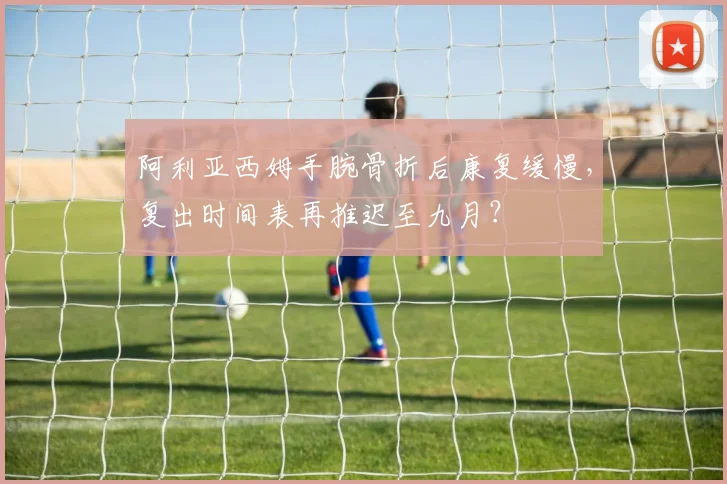 阿利亚西姆手腕骨折后康复缓慢,复出时间表再推迟至九月?