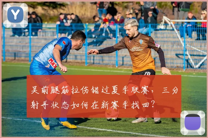 吴前腿筋拉伤错过夏季联赛，三分射手状态如何在新赛季找回？