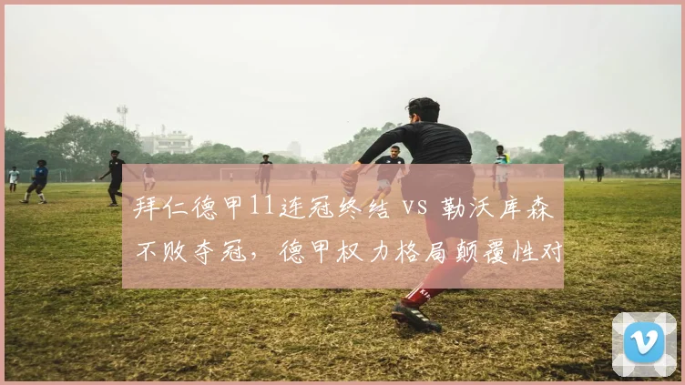 拜仁德甲11连冠终结 vs 勒沃库森不败夺冠，德甲权力格局颠覆性对比
