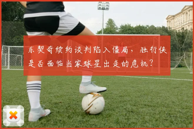 东契奇续约谈判陷入僵局，独行侠是否面临当家球星出走的危机？
