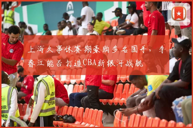 上海久事休赛期豪购多名国手，李春江能否打造CBA新银河战舰